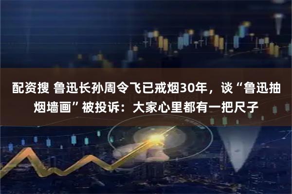 配资搜 鲁迅长孙周令飞已戒烟30年，谈“鲁迅抽烟墙画”被投诉：大家心里都有一把尺子