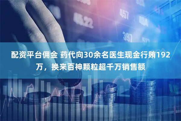 配资平台佣金 药代向30余名医生现金行贿192万，换来百神颗粒超千万销售额