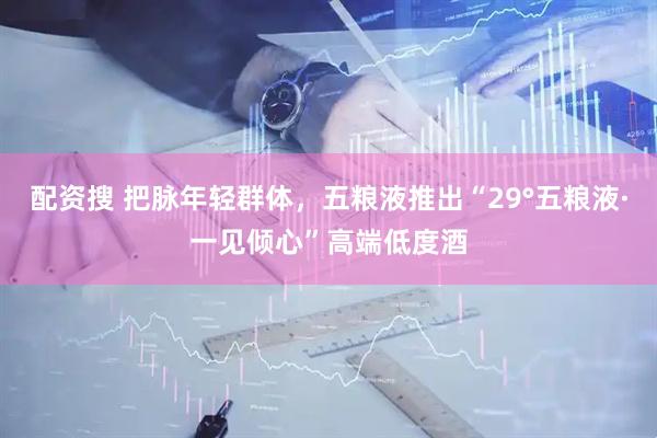 配资搜 把脉年轻群体，五粮液推出“29°五粮液·一见倾心”高端低度酒