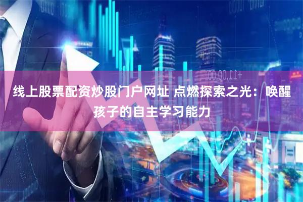 线上股票配资炒股门户网址 点燃探索之光：唤醒孩子的自主学习能力