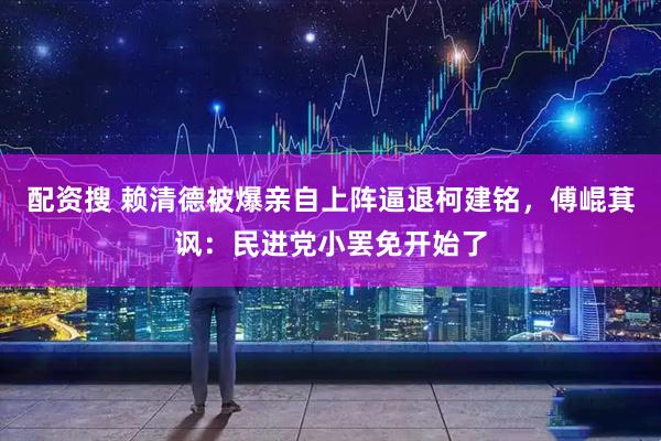 配资搜 赖清德被爆亲自上阵逼退柯建铭，傅崐萁讽：民进党小罢免开始了