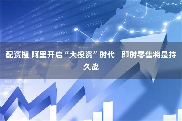 配资搜 阿里开启“大投资”时代   即时零售将是持久战