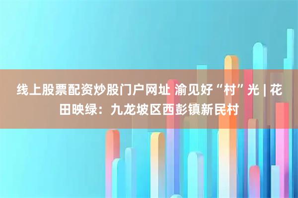 线上股票配资炒股门户网址 渝见好“村”光 | 花田映绿：九龙坡区西彭镇新民村