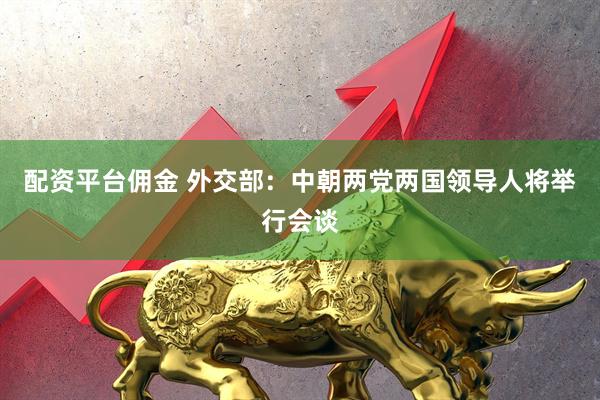 配资平台佣金 外交部：中朝两党两国领导人将举行会谈