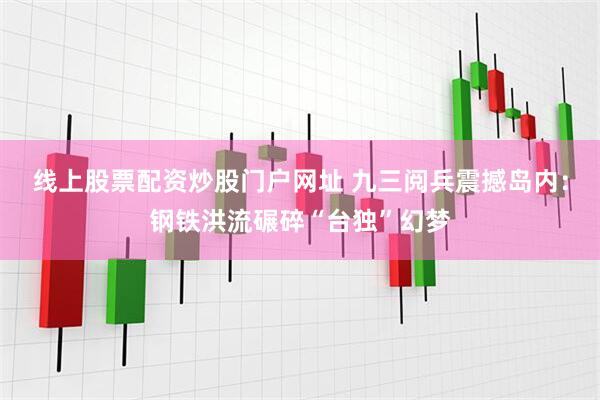 线上股票配资炒股门户网址 九三阅兵震撼岛内：钢铁洪流碾碎“台独”幻梦