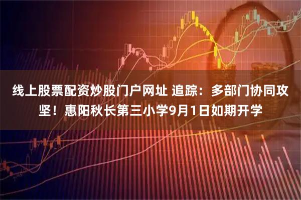 线上股票配资炒股门户网址 追踪：多部门协同攻坚！惠阳秋长第三小学9月1日如期开学