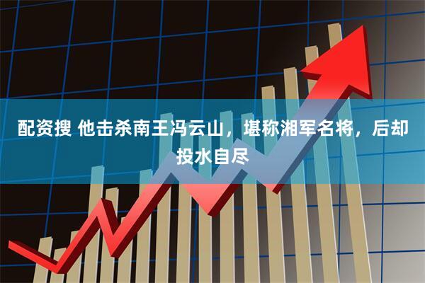 配资搜 他击杀南王冯云山，堪称湘军名将，后却投水自尽