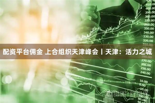 配资平台佣金 上合组织天津峰会丨天津：活力之城