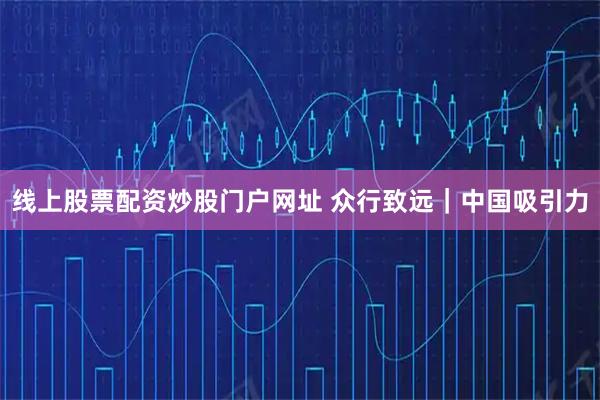 线上股票配资炒股门户网址 众行致远｜中国吸引力