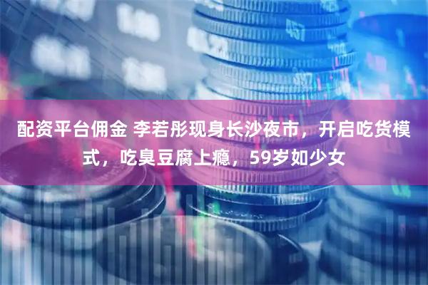 配资平台佣金 李若彤现身长沙夜市，开启吃货模式，吃臭豆腐上瘾，59岁如少女