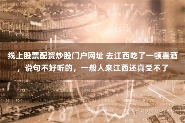 线上股票配资炒股门户网址 去江西吃了一顿喜酒，说句不好听的，一般人来江西还真受不了