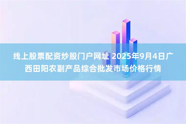 线上股票配资炒股门户网址 2025年9月4日广西田阳农副产品综合批发市场价格行情
