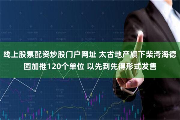 线上股票配资炒股门户网址 太古地产旗下柴湾海德园加推120个单位 以先到先得形式发售