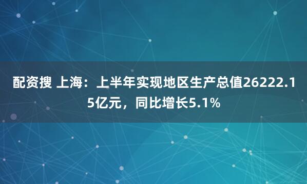 配资搜 上海：上半年实现地区生产总值26222.15亿元，同比增长5.1%
