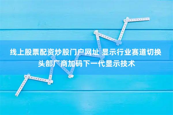 线上股票配资炒股门户网址 显示行业赛道切换 头部厂商加码下一代显示技术