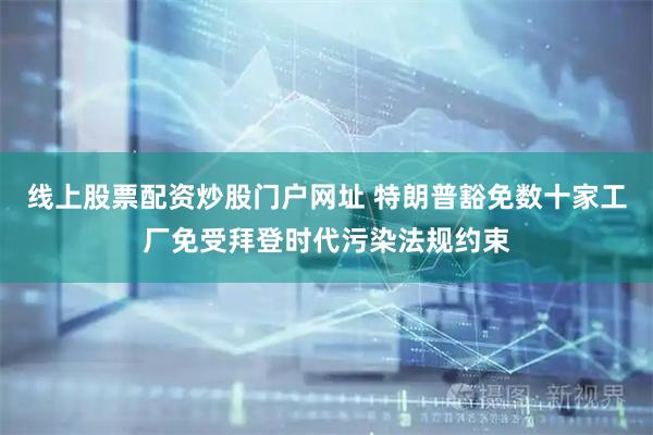 线上股票配资炒股门户网址 特朗普豁免数十家工厂免受拜登时代污染法规约束