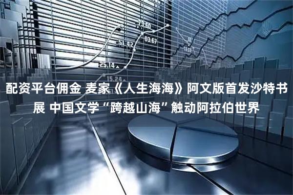 配资平台佣金 麦家《人生海海》阿文版首发沙特书展 中国文学“跨越山海”触动阿拉伯世界