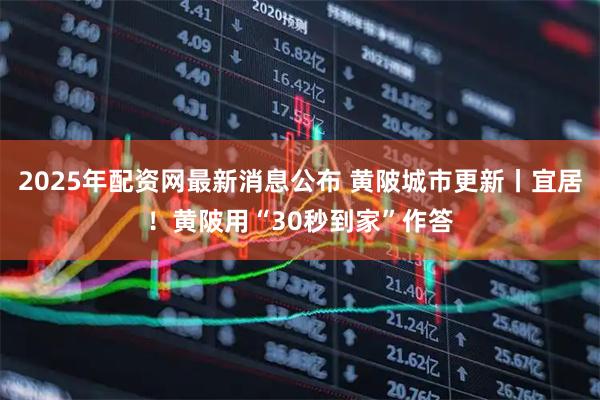 2025年配资网最新消息公布 黄陂城市更新丨宜居！黄陂用“30秒到家”作答