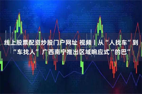 线上股票配资炒股门户网址 视频丨从“人找车”到“车找人” 广西南宁推出区域响应式“的巴”
