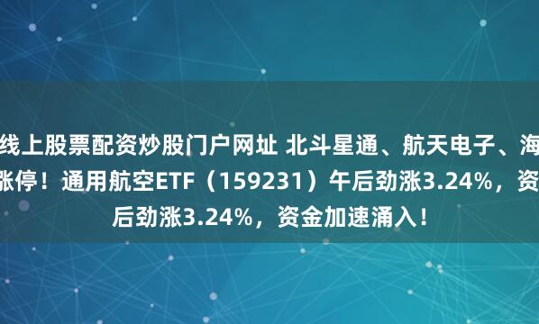 线上股票配资炒股门户网址 北斗星通、航天电子、海格通信三股涨停！通用航空ETF（159231）午后劲涨3.24%，资金加速涌入！