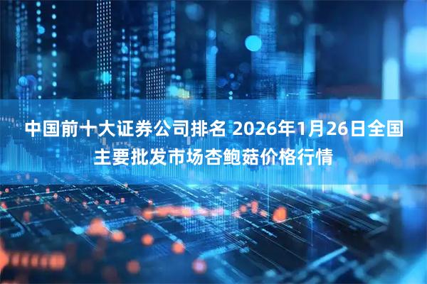 中国前十大证券公司排名 2026年1月26日全国主要批发市场杏鲍菇价格行情