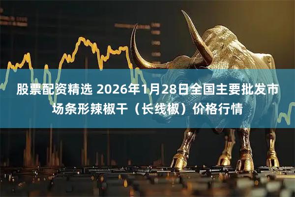 股票配资精选 2026年1月28日全国主要批发市场条形辣椒干（长线椒）价格行情