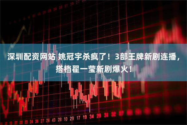 深圳配资网站 姚冠宇杀疯了！3部王牌新剧连播，搭档翟一莹新剧爆火！