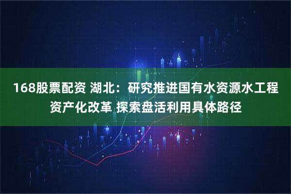 168股票配资 湖北：研究推进国有水资源水工程资产化改革 探索盘活利用具体路径
