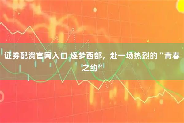 证券配资官网入口 逐梦西部，赴一场热烈的“青春之约”