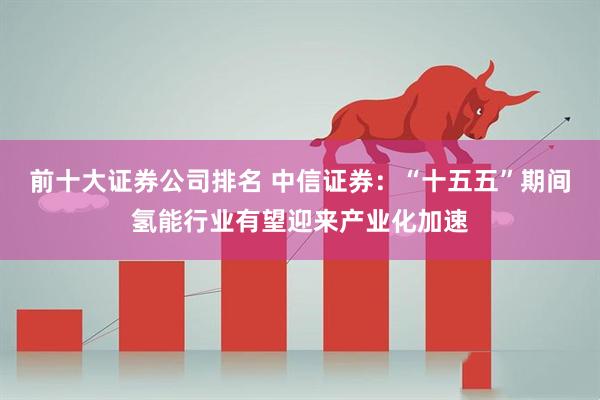 前十大证券公司排名 中信证券:“十五五”期间氢能行业有望迎来产业化加速