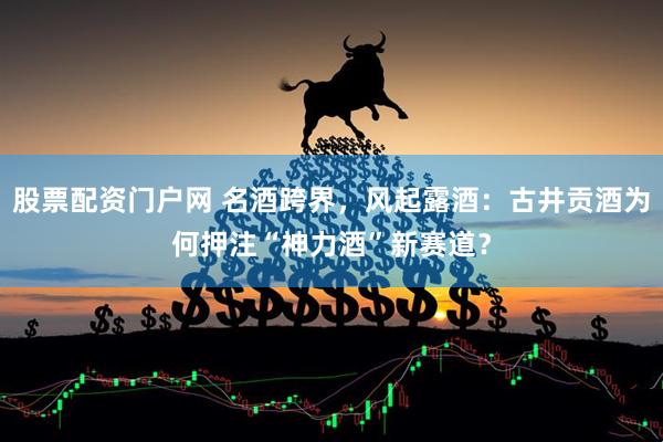 股票配资门户网 名酒跨界，风起露酒：古井贡酒为何押注“神力酒”新赛道？