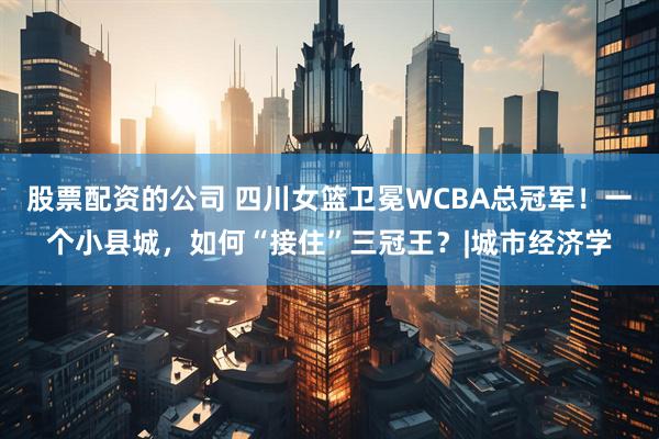 股票配资的公司 四川女篮卫冕WCBA总冠军！一个小县城，如何“接住”三冠王？|城市经济学