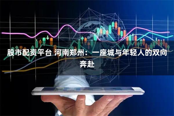 股市配资平台 河南郑州：一座城与年轻人的双向奔赴