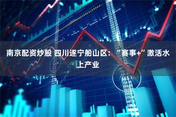 南京配资炒股 四川遂宁船山区：“赛事+”激活水上产业