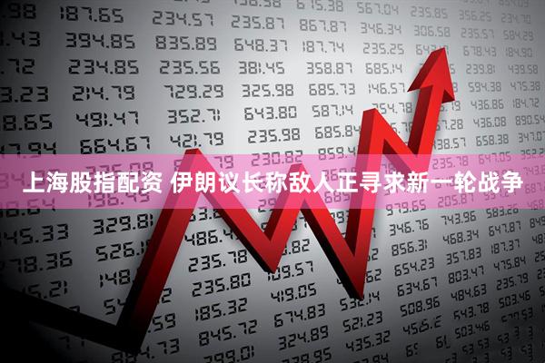 上海股指配资 伊朗议长称敌人正寻求新一轮战争