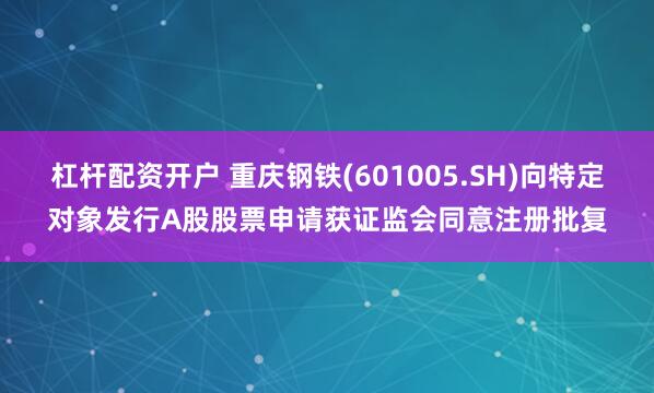 杠杆配资开户 重庆钢铁(601005.SH)向特定对象发行A股股票申请获证监会同意注册批复