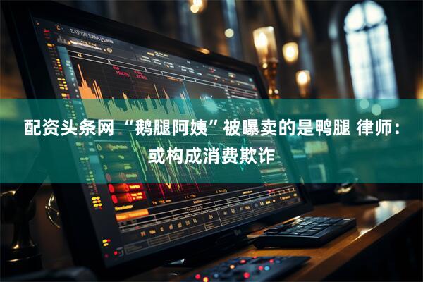 配资头条网 “鹅腿阿姨”被曝卖的是鸭腿 律师：或构成消费欺诈