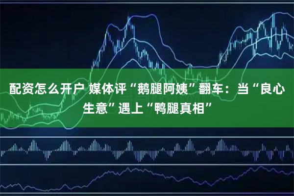 配资怎么开户 媒体评“鹅腿阿姨”翻车：当“良心生意”遇上“鸭腿真相”
