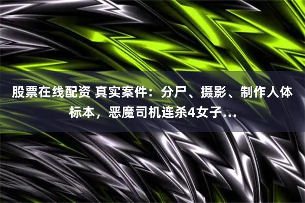 股票在线配资 真实案件：分尸、摄影、制作人体标本，恶魔司机连杀4女子…