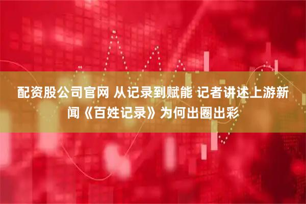 配资股公司官网 从记录到赋能 记者讲述上游新闻《百姓记录》为何出圈出彩