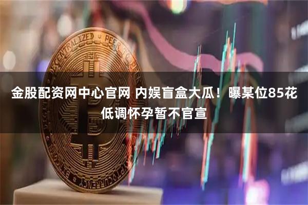 金股配资网中心官网 内娱盲盒大瓜！曝某位85花低调怀孕暂不官宣